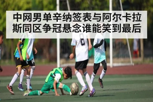 中网男单辛纳签表与阿尔卡拉斯同区争冠悬念谁能笑到最后