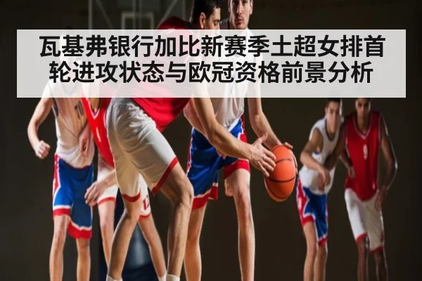 瓦基弗银行加比新赛季土超女排首轮进攻状态与欧冠资格前景分析