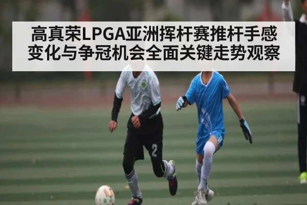 高真荣LPGA亚洲挥杆赛推杆手感变化与争冠机会全面关键走势观察