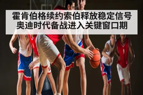 霍肯伯格续约索伯释放稳定信号 奥迪时代备战进入关键窗口期